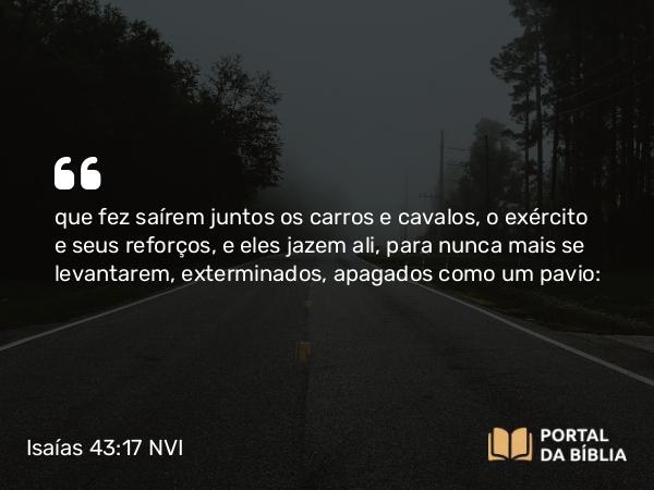 Isaías 43:17 NVI - que fez saírem juntos os carros e cavalos, o exército e seus reforços, e eles jazem ali, para nunca mais se levantarem, exterminados, apagados como um pavio: