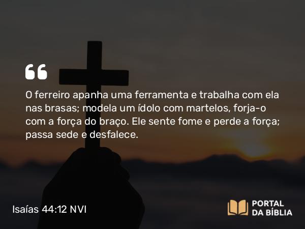 Isaías 44:12 NVI - O ferreiro apanha uma ferramenta e trabalha com ela nas brasas; modela um ídolo com martelos, forja-o com a força do braço. Ele sente fome e perde a força; passa sede e desfalece.