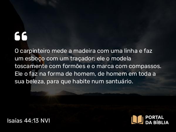 Isaías 44:13 NVI - O carpinteiro mede a madeira com uma linha e faz um esboço com um traçador; ele o modela toscamente com formões e o marca com compassos. Ele o faz na forma de homem, de homem em toda a sua beleza, para que habite num santuário.