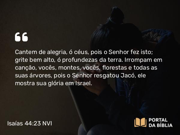 Isaías 44:23 NVI - Cantem de alegria, ó céus, pois o Senhor fez isto; grite bem alto, ó profundezas da terra. Irrompam em canção, vocês, montes, vocês, florestas e todas as suas árvores, pois o Senhor resgatou Jacó, ele mostra sua glória em Israel.