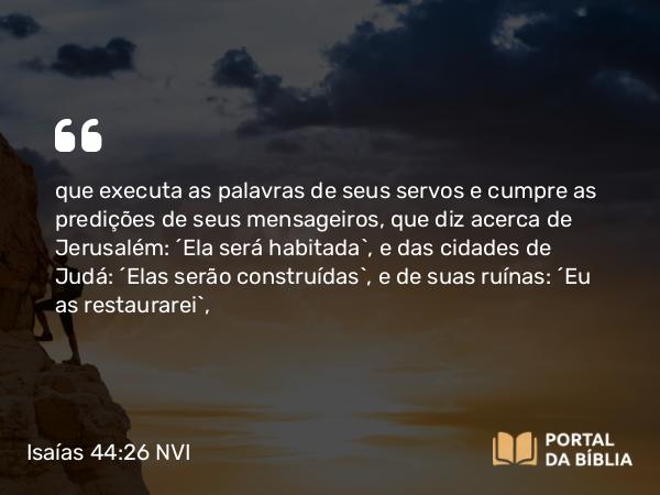 Isaías 44:26 NVI - que executa as palavras de seus servos e cumpre as predições de seus mensageiros, que diz acerca de Jerusalém: ´Ela será habitada`, e das cidades de Judá: ´Elas serão construídas`, e de suas ruínas: ´Eu as restaurarei`,