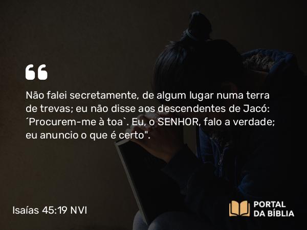 Isaías 45:19 NVI - Não falei secretamente, de algum lugar numa terra de trevas; eu não disse aos descendentes de Jacó: ´Procurem-me à toa`. Eu, o SENHOR, falo a verdade; eu anuncio o que é certo