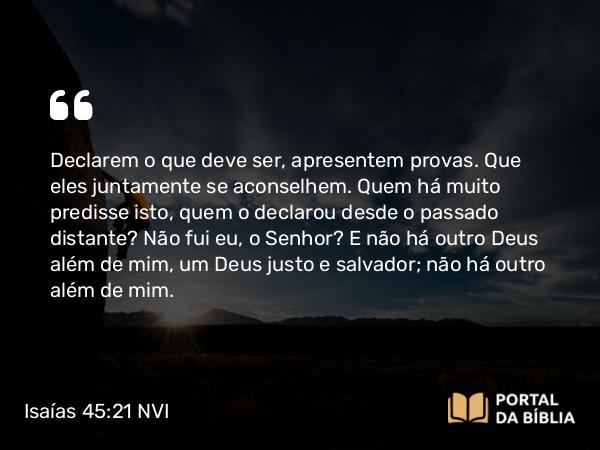 Isaías 45:21-22 NVI - Declarem o que deve ser, apresentem provas. Que eles juntamente se aconselhem. Quem há muito predisse isto, quem o declarou desde o passado distante? Não fui eu, o Senhor? E não há outro Deus além de mim, um Deus justo e salvador; não há outro além de mim.