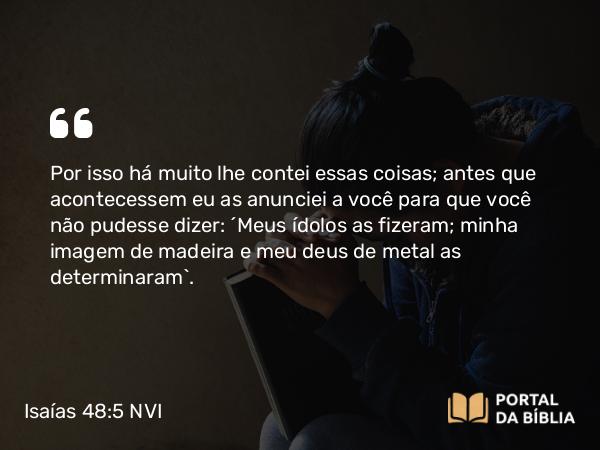 Isaías 48:5 NVI - Por isso há muito lhe contei essas coisas; antes que acontecessem eu as anunciei a você para que você não pudesse dizer: ´Meus ídolos as fizeram; minha imagem de madeira e meu deus de metal as determinaram`.