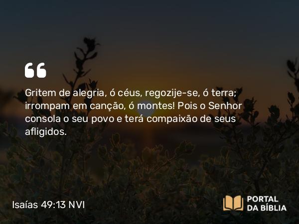 Isaías 49:13 NVI - Gritem de alegria, ó céus, regozije-se, ó terra; irrompam em canção, ó montes! Pois o Senhor consola o seu povo e terá compaixão de seus afligidos.