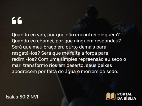 Isaías 50:2 NVI - Quando eu vim, por que não encontrei ninguém? Quando eu chamei, por que ninguém respondeu? Será que meu braço era curto demais para resgatá-los? Será que me falta a força para redimi-los? Com uma simples repreensão eu seco o mar, transformo rios em deserto; seus peixes apodrecem por falta de água e morrem de sede.