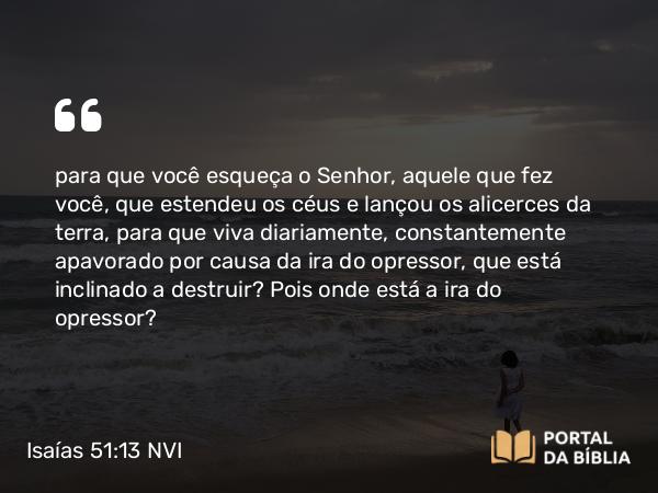 Isaías 51:13 NVI - para que você esqueça o Senhor, aquele que fez você, que estendeu os céus e lançou os alicerces da terra, para que viva diariamente, constantemente apavorado por causa da ira do opressor, que está inclinado a destruir? Pois onde está a ira do opressor?