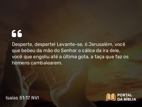 Isaías 51:17 NVI - Desperte, desperte! Levante-se, ó Jerusalém, você que bebeu da mão do Senhor o cálice da ira dele, você que engoliu até a última gota, a taça que faz os homens cambalearem.