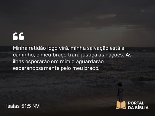 Isaías 51:5-6 NVI - Minha retidão logo virá, minha salvação está a caminho, e meu braço trará justiça às nações. As ilhas esperarão em mim e aguardarão esperançosamente pelo meu braço.