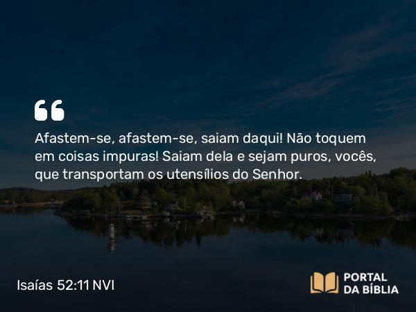 Isaías 52:11 NVI - Afastem-se, afastem-se, saiam daqui! Não toquem em coisas impuras! Saiam dela e sejam puros, vocês, que transportam os utensílios do Senhor.