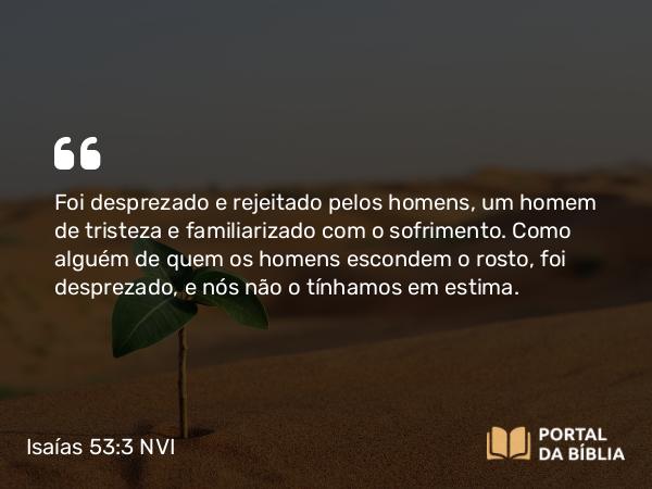 Isaías 53:3 NVI - Foi desprezado e rejeitado pelos homens, um homem de tristeza e familiarizado com o sofrimento. Como alguém de quem os homens escondem o rosto, foi desprezado, e nós não o tínhamos em estima.