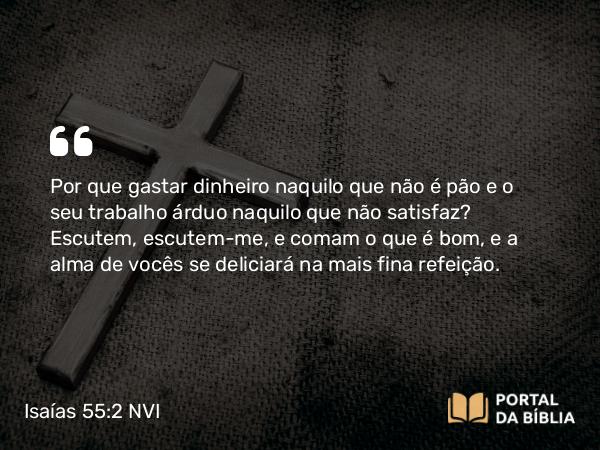 Isaías 55:2 NVI - Por que gastar dinheiro naquilo que não é pão e o seu trabalho árduo naquilo que não satisfaz? Escutem, escutem-me, e comam o que é bom, e a alma de vocês se deliciará na mais fina refeição.