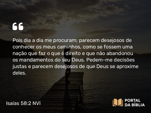 Isaías 58:2 NVI - Pois dia a dia me procuram; parecem desejosos de conhecer os meus caminhos, como se fossem uma nação que faz o que é direito e que não abandonou os mandamentos do seu Deus. Pedem-me decisões justas e parecem desejosos de que Deus se aproxime deles.