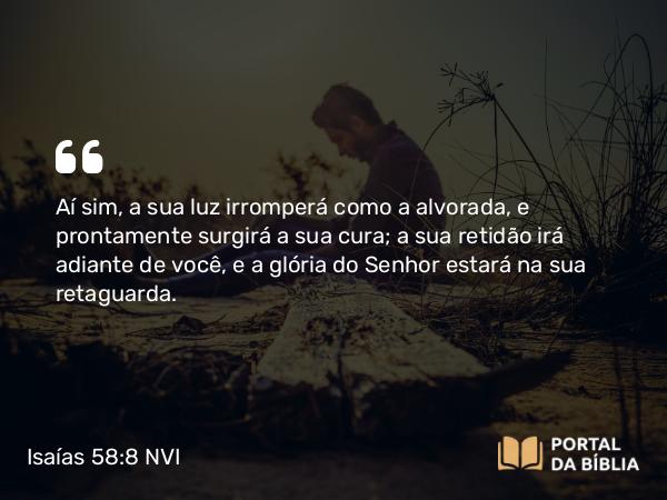 Isaías 58:8 NVI - Aí sim, a sua luz irromperá como a alvorada, e prontamente surgirá a sua cura; a sua retidão irá adiante de você, e a glória do Senhor estará na sua retaguarda.