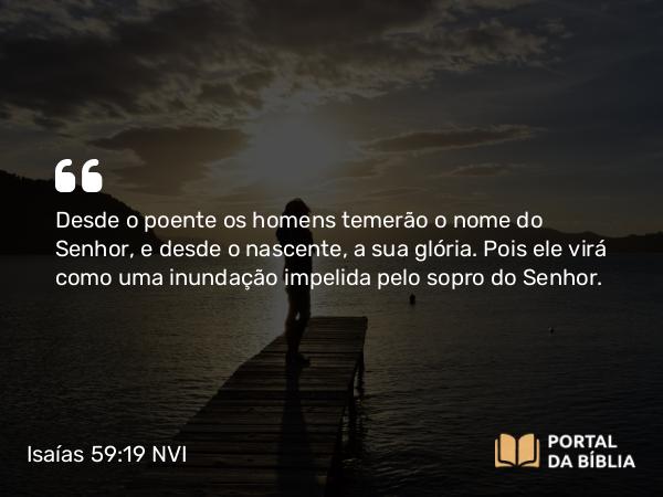 Isaías 59:19 NVI - Desde o poente os homens temerão o nome do Senhor, e desde o nascente, a sua glória. Pois ele virá como uma inundação impelida pelo sopro do Senhor.