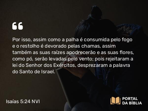 Isaías 5:24-25 NVI - Por isso, assim como a palha é consumida pelo fogo e o restolho é devorado pelas chamas, assim também as suas raízes apodrecerão e as suas flores, como pó, serão levadas pelo vento; pois rejeitaram a lei do Senhor dos Exércitos, desprezaram a palavra do Santo de Israel.