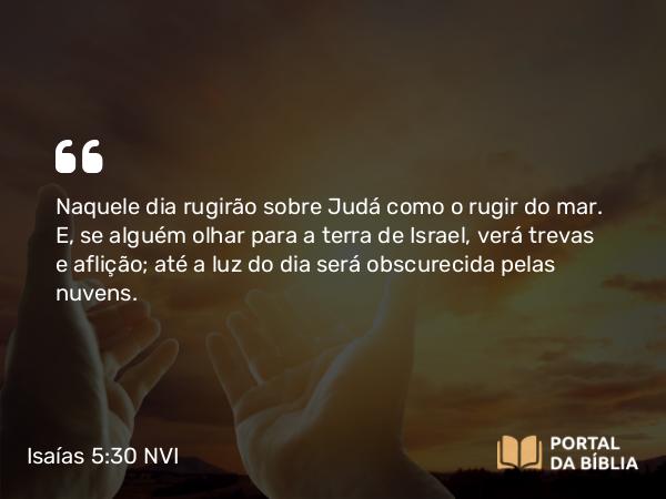 Isaías 5:30 NVI - Naquele dia rugirão sobre Judá como o rugir do mar. E, se alguém olhar para a terra de Israel, verá trevas e aflição; até a luz do dia será obscurecida pelas nuvens.