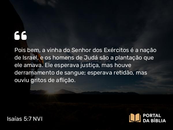 Isaías 5:7 NVI - Pois bem, a vinha do Senhor dos Exércitos é a nação de Israel, e os homens de Judá são a plantação que ele amava. Ele esperava justiça, mas houve derramamento de sangue; esperava retidão, mas ouviu gritos de aflição.