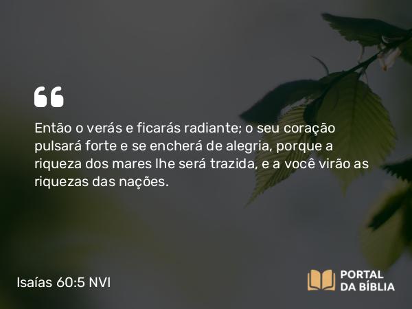 Isaías 60:5 NVI - Então o verás e ficarás radiante; o seu coração pulsará forte e se encherá de alegria, porque a riqueza dos mares lhe será trazida, e a você virão as riquezas das nações.