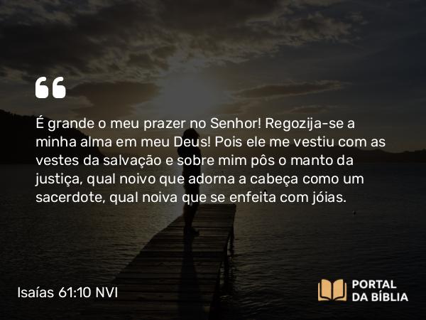 Isaías 61:10 NVI - É grande o meu prazer no Senhor! Regozija-se a minha alma em meu Deus! Pois ele me vestiu com as vestes da salvação e sobre mim pôs o manto da justiça, qual noivo que adorna a cabeça como um sacerdote, qual noiva que se enfeita com jóias.