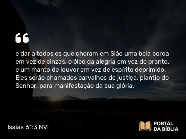 Isaías 61:3 NVI - e dar a todos os que choram em Sião uma bela coroa em vez de cinzas, o óleo da alegria em vez de pranto, e um manto de louvor em vez de espírito deprimido. Eles serão chamados carvalhos de justiça, plantio do Senhor, para manifestação da sua glória.