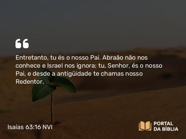 Isaías 63:16 NVI - Entretanto, tu és o nosso Pai. Abraão não nos conhece e Israel nos ignora; tu, Senhor, és o nosso Pai, e desde a antigüidade te chamas nosso Redentor.