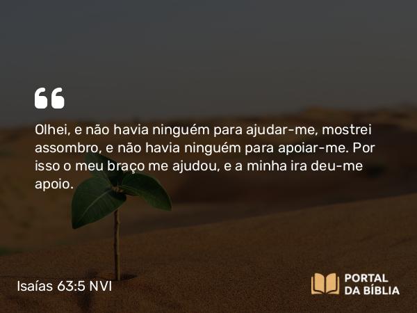 Isaías 63:5 NVI - Olhei, e não havia ninguém para ajudar-me, mostrei assombro, e não havia ninguém para apoiar-me. Por isso o meu braço me ajudou, e a minha ira deu-me apoio.