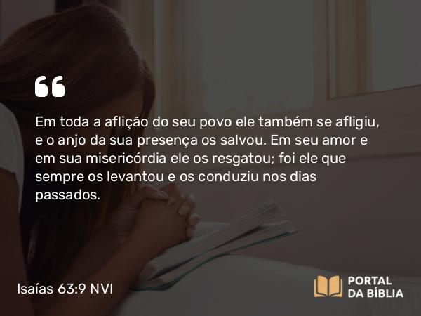 Isaías 63:9 NVI - Em toda a aflição do seu povo ele também se afligiu, e o anjo da sua presença os salvou. Em seu amor e em sua misericórdia ele os resgatou; foi ele que sempre os levantou e os conduziu nos dias passados.