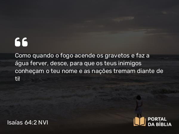 Isaías 64:2 NVI - Como quando o fogo acende os gravetos e faz a água ferver, desce, para que os teus inimigos conheçam o teu nome e as nações tremam diante de ti!