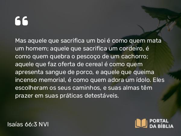 Isaías 66:3 NVI - Mas aquele que sacrifica um boi é como quem mata um homem; aquele que sacrifica um cordeiro, é como quem quebra o pescoço de um cachorro; aquele que faz oferta de cereal é como quem apresenta sangue de porco, e aquele que queima incenso memorial, é como quem adora um ídolo. Eles escolheram os seus caminhos, e suas almas têm prazer em suas práticas detestáveis.