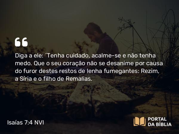 Isaías 7:4 NVI - Diga a ele: ´Tenha cuidado, acalme-se e não tenha medo. Que o seu coração não se desanime por causa do furor destes restos de lenha fumegantes: Rezim, a Síria e o filho de Remalias.