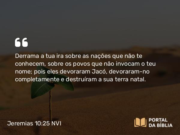 Jeremias 10:25 NVI - Derrama a tua ira sobre as nações que não te conhecem, sobre os povos que não invocam o teu nome; pois eles devoraram Jacó, devoraram-no completamente e destruíram a sua terra natal.