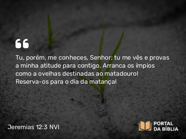 Jeremias 12:3 NVI - Tu, porém, me conheces, Senhor; tu me vês e provas a minha atitude para contigo. Arranca os ímpios como a ovelhas destinadas ao matadouro! Reserva-os para o dia da matança!