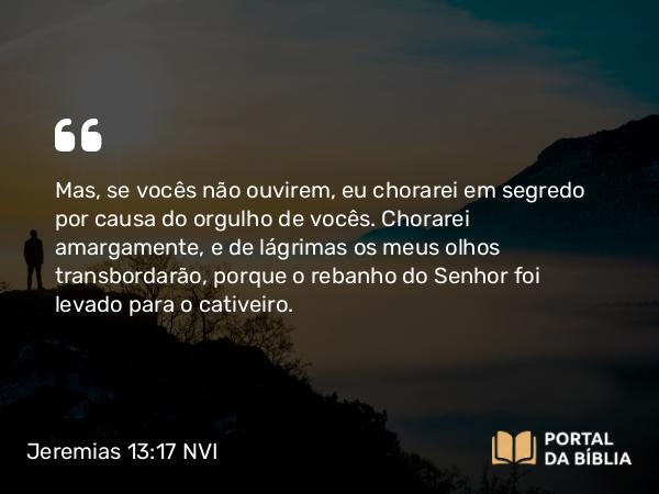 Jeremias 13:17 NVI - Mas, se vocês não ouvirem, eu chorarei em segredo por causa do orgulho de vocês. Chorarei amargamente, e de lágrimas os meus olhos transbordarão, porque o rebanho do Senhor foi levado para o cativeiro.