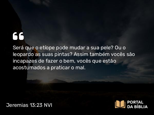 Jeremias 13:23 NVI - Será que o etíope pode mudar a sua pele? Ou o leopardo as suas pintas? Assim também vocês são incapazes de fazer o bem, vocês que estão acostumados a praticar o mal.