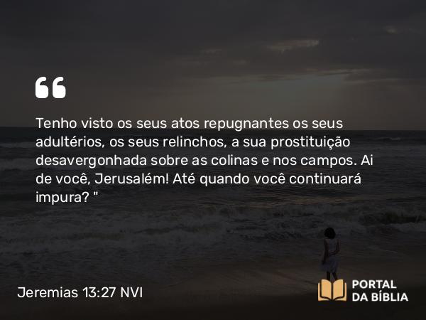 Jeremias 13:27 NVI - Tenho visto os seus atos repugnantes os seus adultérios, os seus relinchos, a sua prostituição desavergonhada sobre as colinas e nos campos. Ai de você, Jerusalém! Até quando você continuará impura?