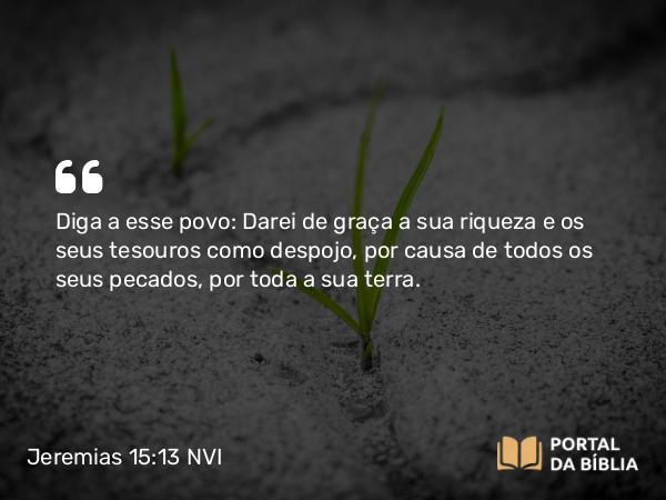 Jeremias 15:13 NVI - Diga a esse povo: Darei de graça a sua riqueza e os seus tesouros como despojo, por causa de todos os seus pecados, por toda a sua terra.