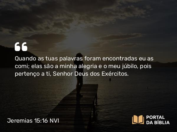 Jeremias 15:16 NVI - Quando as tuas palavras foram encontradas eu as comi; elas são a minha alegria e o meu júbilo, pois pertenço a ti, Senhor Deus dos Exércitos.