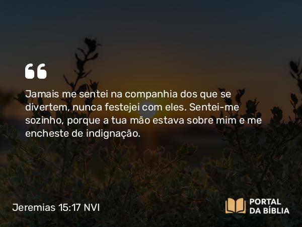 Jeremias 15:17 NVI - Jamais me sentei na companhia dos que se divertem, nunca festejei com eles. Sentei-me sozinho, porque a tua mão estava sobre mim e me encheste de indignação.