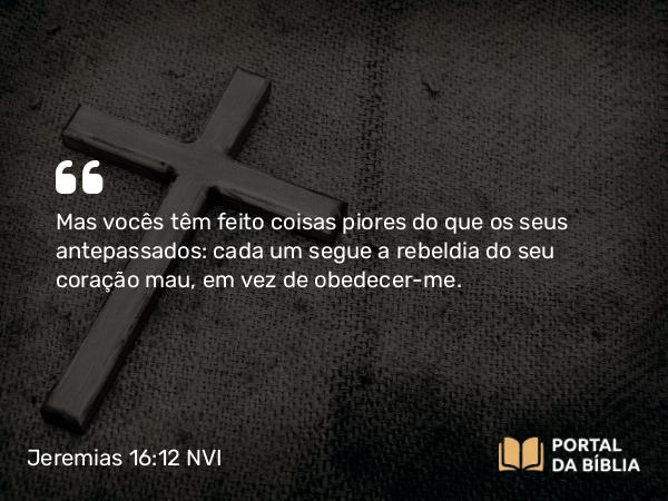 Jeremias 16:12 NVI - Mas vocês têm feito coisas piores do que os seus antepassados: cada um segue a rebeldia do seu coração mau, em vez de obedecer-me.