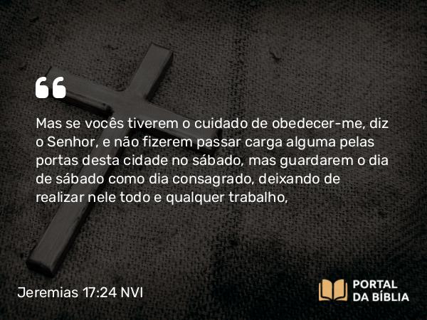 Jeremias 17:24 NVI - Mas se vocês tiverem o cuidado de obedecer-me, diz o Senhor, e não fizerem passar carga alguma pelas portas desta cidade no sábado, mas guardarem o dia de sábado como dia consagrado, deixando de realizar nele todo e qualquer trabalho,