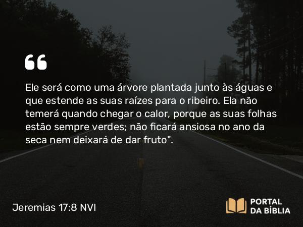 Jeremias 17:8 NVI - Ele será como uma árvore plantada junto às águas e que estende as suas raízes para o ribeiro. Ela não temerá quando chegar o calor, porque as suas folhas estão sempre verdes; não ficará ansiosa no ano da seca nem deixará de dar fruto