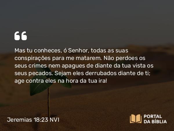 Jeremias 18:23 NVI - Mas tu conheces, ó Senhor, todas as suas conspirações para me matarem. Não perdoes os seus crimes nem apagues de diante da tua vista os seus pecados. Sejam eles derrubados diante de ti; age contra eles na hora da tua ira!