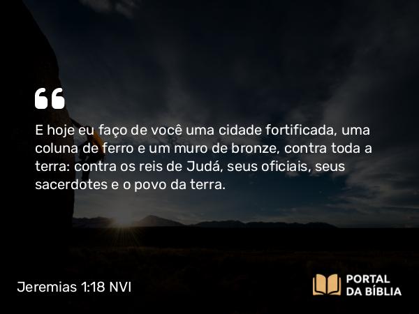 Jeremias 1:18-19 NVI - E hoje eu faço de você uma cidade fortificada, uma coluna de ferro e um muro de bronze, contra toda a terra: contra os reis de Judá, seus oficiais, seus sacerdotes e o povo da terra.