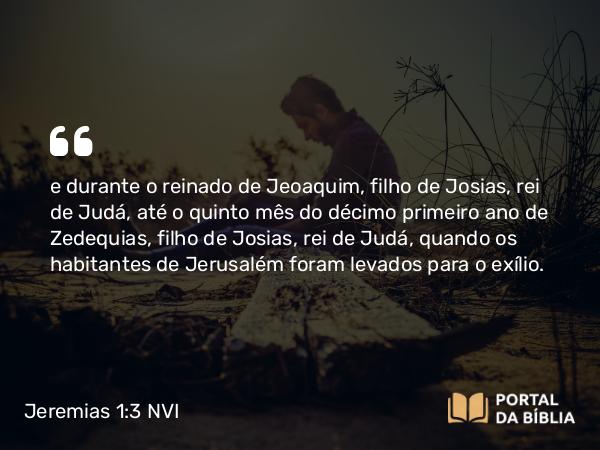 Jeremias 1:3 NVI - e durante o reinado de Jeoaquim, filho de Josias, rei de Judá, até o quinto mês do décimo primeiro ano de Zedequias, filho de Josias, rei de Judá, quando os habitantes de Jerusalém foram levados para o exílio.