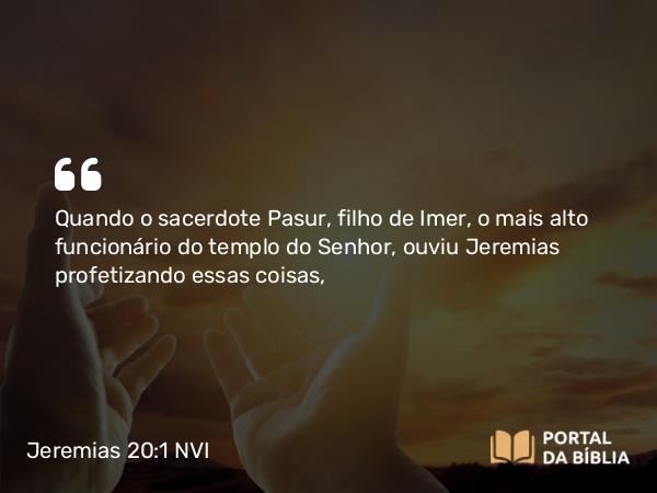 Jeremias 20:1 NVI - Quando o sacerdote Pasur, filho de Imer, o mais alto funcionário do templo do Senhor, ouviu Jeremias profetizando essas coisas,