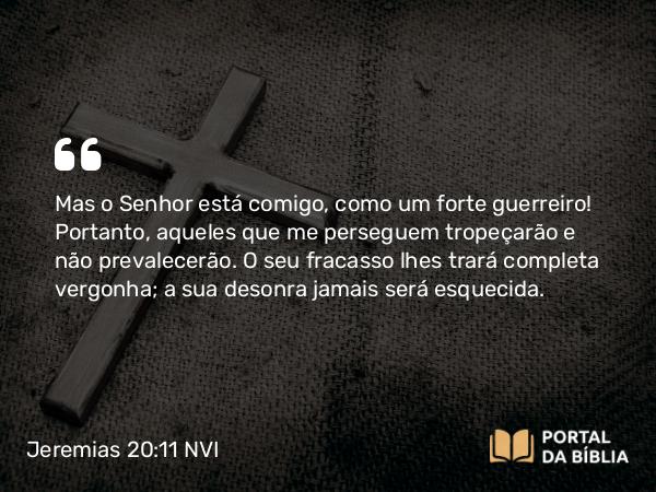 Jeremias 20:11-12 NVI - Mas o Senhor está comigo, como um forte guerreiro! Portanto, aqueles que me perseguem tropeçarão e não prevalecerão. O seu fracasso lhes trará completa vergonha; a sua desonra jamais será esquecida.