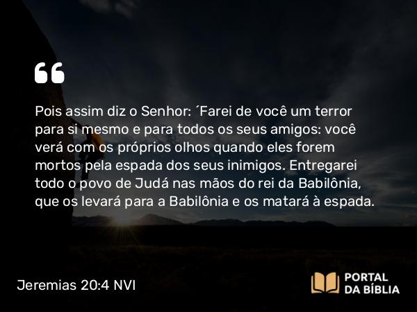 Jeremias 20:4 NVI - Pois assim diz o Senhor: ´Farei de você um terror para si mesmo e para todos os seus amigos: você verá com os próprios olhos quando eles forem mortos pela espada dos seus inimigos. Entregarei todo o povo de Judá nas mãos do rei da Babilônia, que os levará para a Babilônia e os matará à espada.