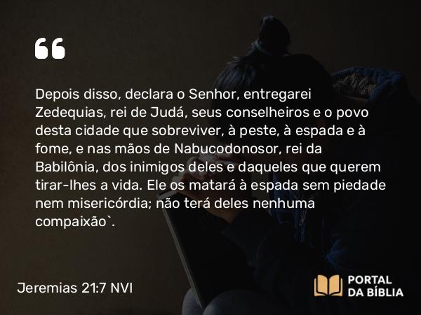 Jeremias 21:7 NVI - Depois disso, declara o Senhor, entregarei Zedequias, rei de Judá, seus conselheiros e o povo desta cidade que sobreviver, à peste, à espada e à fome, e nas mãos de Nabucodonosor, rei da Babilônia, dos inimigos deles e daqueles que querem tirar-lhes a vida. Ele os matará à espada sem piedade nem misericórdia; não terá deles nenhuma compaixão`.