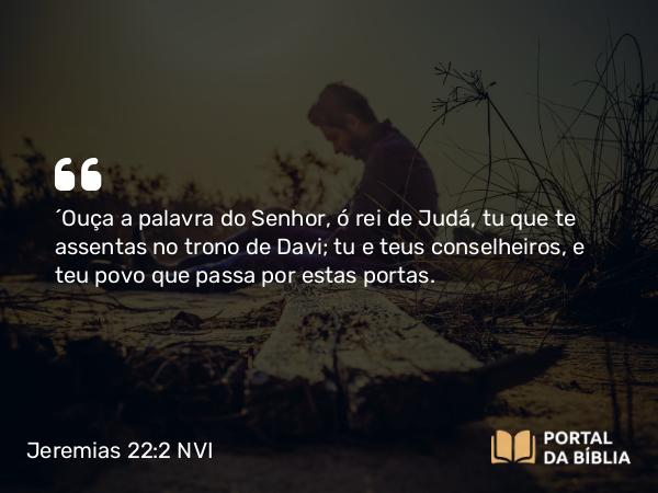 Jeremias 22:2 NVI - ´Ouça a palavra do Senhor, ó rei de Judá, tu que te assentas no trono de Davi; tu e teus conselheiros, e teu povo que passa por estas portas.